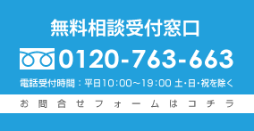 無料相談受付窓口 フリーダイヤル:0120-763-663　電話受付時間：平日10：00～19：00 土・日・祝を除く